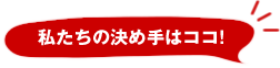 私たちの決め手はココ！
